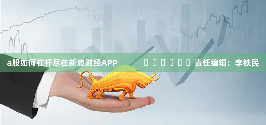 a股如何杠杆尽在新浪财经APP            						责任编辑：李铁民
